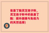 氨基丁酸灵芝孢子粉_灵芝孢子粉中的氨基丁酸：提升健康与免疫力的天然选择)