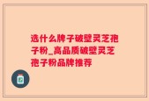 选什么牌子破壁灵芝孢子粉_高品质破壁灵芝孢子粉品牌推荐