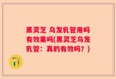 黑灵芝 乌发乳管用吗有效果吗(黑灵芝乌发乳管：真的有效吗？)