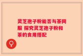 灵芝孢子粉能否与茶同服 探究灵芝孢子粉和茶的食用搭配