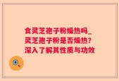 食灵芝孢子粉燥热吗_灵芝孢子粉是否燥热？深入了解其性质与功效