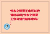 悦木之源灵芝水可以代替精华吗(悦木之源灵芝水可替代精华水吗？)