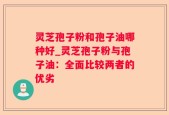 灵芝孢子粉和孢子油哪种好_灵芝孢子粉与孢子油：全面比较两者的优劣