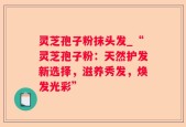 灵芝孢子粉抹头发_“灵芝孢子粉：天然护发新选择，滋养秀发，焕发光彩”