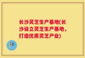 长沙灵芝生产基地(长沙设立灵芝生产基地，打造优质灵芝产业)