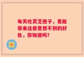 每天吃灵芝孢子，竟能带来这些意想不到的好处，你知道吗？