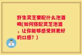 野生灵芝要配什么泡酒喝(如何搭配灵芝泡酒，让你能够感受到更好的口感？)