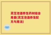 灵芝泡酒养生药材组合用量(灵芝泡酒养生配方与用法)