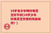 14岁青少年喝珍珠灵芝好不好(14岁少年珍珠灵芝饮用的效益如何？)