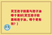 灵芝孢子胶囊与孢子油哪个更好(灵芝孢子胶囊和孢子油，哪个更有效？)