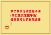 余仁生灵芝破壁孢子油(余仁生灵芝孢子油：提高免疫力的有效选择)