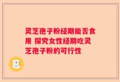 灵芝孢子粉经期能否食用 探究女性经期吃灵芝孢子粉的可行性