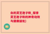 白的灵芝孢子粉_探索灵芝孢子粉的神奇功效与健康益处)