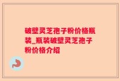 破壁灵芝孢子粉价格瓶装_瓶装破壁灵芝孢子粉价格介绍