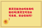 黑灵芝能泡水吗有毒吗能吃吗(黑灵芝可泡水可食用，安全性如何？)