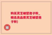 购买灵芝破壁孢子粉_精选高品质灵芝破壁孢子粉)