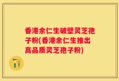 香港余仁生破壁灵芝孢子粉(香港余仁生推出高品质灵芝孢子粉)