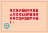 黑灵芝护发精华喷雾怎么用男男士如何正确使用黑灵芝护发精华喷雾？)