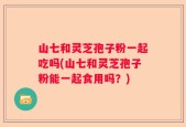 山七和灵芝孢子粉一起吃吗(山七和灵芝孢子粉能一起食用吗？)