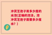 冲灵芝孢子用多少度的水泡(正确的泡法，泡冲灵芝孢子需要多少度水？)