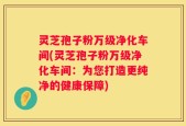 灵芝孢子粉万级净化车间(灵芝孢子粉万级净化车间：为您打造更纯净的健康保障)