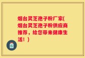 烟台灵芝孢子粉厂家(烟台灵芝孢子粉供应商推荐，给您带来健康生活！)