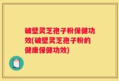 破壁灵芝孢子粉保健功效(破壁灵芝孢子粉的健康保健功效)