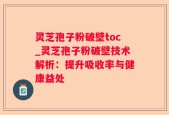 灵芝孢子粉破壁toc_灵芝孢子粉破壁技术解析：提升吸收率与健康益处