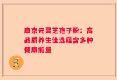 康京元灵芝孢子粉：高品质养生佳选蕴含多种健康能量