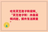 吃完灵芝孢子粉尿频_“灵芝孢子粉：改善尿频问题，提升生活质量”