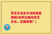 灵芝王泡水方法和用量视频(如何正确泡灵芝王水，正确用量？)