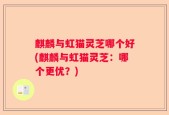 麒麟与虹猫灵芝哪个好(麒麟与虹猫灵芝：哪个更优？)