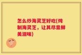 怎么炒海灵芝好吃(炖制海灵芝，让其尽显鲜美滋味)
