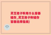 灵芝孢子粉用什么容器储存_灵芝孢子粉储存容器选择指南)