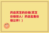 药店灵芝的价格(灵芝价格惊人！药店出售价格公开！)