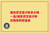 雅圣灵芝孢子粉多少钱一盒(雅圣灵芝孢子粉价格及购买指南