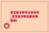 灵芝孢子粉可以多吃吗_灵芝孢子粉适量食用指南)
