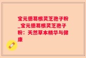 宝元德葛根灵芝孢子粉_宝元德葛根灵芝孢子粉：天然草本精华与健康