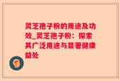 灵芝孢子粉的用途及功效_灵芝孢子粉：探索其广泛用途与显著健康益处