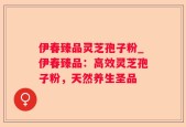 伊春臻品灵芝孢子粉_伊春臻品：高效灵芝孢子粉，天然养生圣品