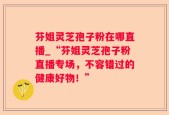 芬姐灵芝孢子粉在哪直播_“芬姐灵芝孢子粉直播专场，不容错过的健康好物！”