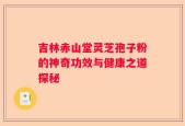 吉林赤山堂灵芝孢子粉的神奇功效与健康之道探秘
