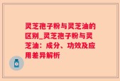 灵芝孢子粉与灵芝油的区别_灵芝孢子粉与灵芝油：成分、功效及应用差异解析