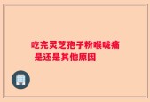 吃完灵芝孢子粉喉咙痛 是还是其他原因