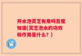 开水泡灵芝有用吗百度知道(灵芝泡水的功效和作用是什么？)