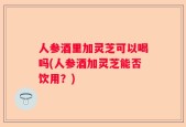 人参酒里加灵芝可以喝吗(人参酒加灵芝能否饮用？)