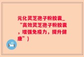 元化灵芝孢子粉胶囊_“高效灵芝孢子粉胶囊，增强免疫力，提升健康”)