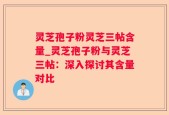 灵芝孢子粉灵芝三帖含量_灵芝孢子粉与灵芝三帖：深入探讨其含量对比