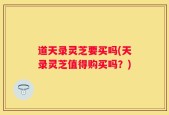道天录灵芝要买吗(天录灵芝值得购买吗？)