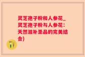 灵芝孢子粉和人参花_灵芝孢子粉与人参花：天然滋补圣品的完美结合)